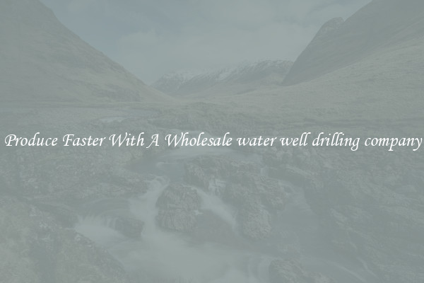 Produce Faster With A Wholesale water well drilling company